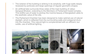 • The exterior of the building is striking in its simplicity, with huge walls deeply
recessed by porticoes and large openings of regular geometric shapes
• An artificial lake surrounds three sides of the main building of Jatiyo
Sangsad Bhaban, extending to the Members of Parliament hostel complex.
This skillful use of water to portray the riverine beauty of Bangladesh adds to
the aesthetic value of the site.
• The Parliament Chamber has been designed to make optimal use of natural
daylight, which is reflected from the surrounding walls and octagonal drum
into the chamber. This natural light is complemented with an efficient, but
subtle, use of artificial lighting
 