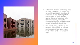 22
• Kahn would describe his building sites
as "ruins in reverse". In Dhaka, this
served him particularly well: legend
has it that, during the Bangladesh
liberation war of 1971, bombers
spared the construction site of his
National Assembly, taking the
mysterious cellular complex to be the
ruins of an ancient historic site.
• The main building, which is at the
center of the complex, is divided
into three parts – the Main Plaza,
South Plaza and Presidential
Plaza.
 