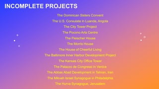 The Dominican Sisters Convent
The U.S. Consulate in Luanda, Angola
The City Tower Project
The Pocono Arts Centre
The Fleischer House
The Morris House
The House of Cheerful Living
The Baltimore Inner Harbor Development Project
The Kansas City Office Tower
The Palazzo de Congressi in Venice
The Abbas Abad Development in Tehran, Iran
The Mikveh Israel Synagogue in Philadelphia
The Hurva Synagogue, Jerusalem
INCOMPLETE PROJECTS
 