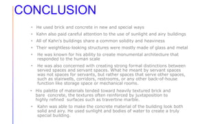CONCLUSION
• He used brick and concrete in new and special ways
• Kahn also paid careful attention to the use of sunlight and airy buildings
• All of Kahn's buildings share a common solidity and heaviness
• Their weightless-looking structures were mostly made of glass and metal
• He was known for his ability to create monumental architecture that
responded to the human scale
• He was also concerned with creating strong formal distinctions between
served spaces and servant spaces. What he meant by servant spaces
was not spaces for servants, but rather spaces that serve other spaces,
such as stairwells, corridors, restrooms, or any other back-of-house
function like storage space or mechanical rooms.
• His palette of materials tended toward heavily textured brick and
bare concrete, the textures often reinforced by juxtaposition to
highly refined surfaces such as travertine marble.
• Kahn was able to make the concrete material of the building look both
solid and airy. He used sunlight and bodies of water to create a truly
special building.
 