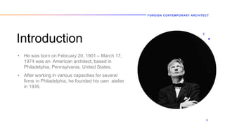 Introduction
• He was born on February 20, 1901 – March 17,
1974 was an American architect, based in
Philadelphia, Pennsylvania, United States.
• After working in various capacities for several
firms in Philadelphia, he founded his own atelier
in 1935.
FOREIGN CONTEMPORARY ARCHITECT
3
 