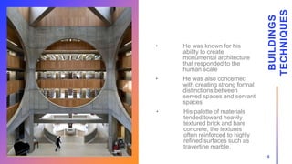 • He was known for his
ability to create
monumental architecture
that responded to the
human scale
• He was also concerned
with creating strong formal
distinctions between
served spaces and servant
spaces
• His palette of materials
tended toward heavily
textured brick and bare
concrete, the textures
often reinforced to highly
refined surfaces such as
travertine marble.
BUILDINGS
TECHNIQUES
6
 