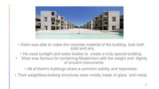 7
• Kahn was able to make the concrete material of the building look both
solid and airy.
• He used sunlight and water bodies to create a truly special building.
• Khan was famous for combining Modernism with the weight and dignity
of ancient monuments.
• All of Kahn's buildings share a common solidity and heaviness.
• Their weightless-looking structures were mostly made of glass and metal.
 
