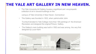 THE YALE ART GALLERY IN NEW HEAVEN.
• The Yale University Art Gallery houses a significant and encyclopedic
collection of art in several buildings on the
campus of Yale University in New Haven, Connecticut
• The Gallery was founded in 1832, when patriot-artist John
Trumbull donated to Yale College more than 100 paintings of the American
Revolution and designed the original Picture Gallery.
• The Gallery's main building was built in 1953 and was among the very first
designed by Louis Kahn
 