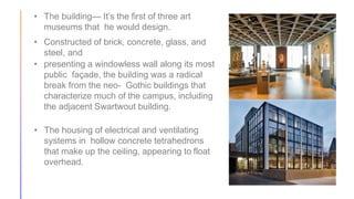 • The building— It’s the first of three art
museums that he would design.
• Constructed of brick, concrete, glass, and
steel, and
• presenting a windowless wall along its most
public façade, the building was a radical
break from the neo- Gothic buildings that
characterize much of the campus, including
the adjacent Swartwout building.
• The housing of electrical and ventilating
systems in hollow concrete tetrahedrons
that make up the ceiling, appearing to float
overhead.
 