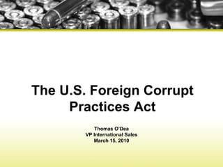 The U.S. Foreign Corrupt Practices Act Thomas O’Dea VP International Sales March 15, 2010 
