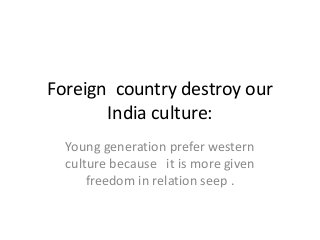 Foreign country destroy our
India culture:
Young generation prefer western
culture because it is more given
freedom in relation seep .
 