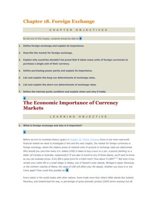 Chapter 18. Foreign Exchange
C H A P T E R O B J E C T I V E S
By the end of this chapter, students should be able to:+
1. Define foreign exchange and explain its importance.
2. Describe the market for foreign exchange.
3. Explain why countries shouldn’t be proud that it takes many units of foreign currencies to
purchase a single unit of their currency.
4. Define purchasing power parity and explain its importance.
5. List and explain the long-run determinants of exchange rates.
6. List and explain the short-run determinants of exchange rates.
7. Define the interest parity condition and explain when and why it holds.
+
The Economic Importance of Currency
Markets
L E A R N I N G O B J E C T I V E
1. What is foreign exchange and why is it important?
+
Before we turn to monetary theory (gulp!) in Chapter 20, Money Demand, there is one more real-world
financial market we need to investigate in this and the next chapter, the market for foreign currencies or
foreign exchange, where the relative prices of national units of account or exchange rates are determined.
Why should you care how many U.S. dollars (USD) it takes to buy a euro or a yen, a pound (sterling) or a
dollar (of Canada or Australia, respectively)? If you plan to travel to any of those places, you’ll want to know
so you can evaluate prices. Is €1,000 a good price for a hotel room? How about ¥1,000?[181]
But even if you
remain your entire life in a small village in Alaska, one of Hawaii’s outer islands, Michigan’s Upper Peninsula,
or the northern reaches of Maine, the value of USD will affect your life deeply, whether you know it or not.
Come again? How could that possibly be?+
Every nation in the world trades with other nations. Some trade more than others (little islands like Iceland,
Mauritius, and Ireland lead the way, in percentage of gross domestic product [GDP] terms anyway) but all
 