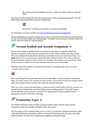 G/L accounts and the subledger accounts, in order to be able to clear the customer
                entry.

You enter account symbols rather than the actual account names in posting specifications. You can
define these account symbols to meet your requirements.




                For account 113100 you could define an account symbol BANK.

For information on account symbols, see Account Symbols and Account Assignment.

Posting specifications consist of a posting key and account symbol (and their attendant specifications)
for one or two line items (debit and credit postings). The system uses the account symbol to determine
the G/L account to which to make the posting.



      Account Symbols and Account Assignment
The account symbol is defined by the user during Customizing. It specifies which G/L
account is posted to. You create the prerequisites for this when creating your house banks.
Here you maintain the bank details and the accounts that you have at your house bank. You
must create a G/L account in your system for each of these accounts. You enter a currency
key in the master records of each of these G/L accounts. The currency key must be the same
as the currency in which you run the respective account at your house bank.

Maintain your house banks in Customizing for Bank Accounting under Bank Accounts
  Define House Banks.



When specifying bank account data in the house bank table on your accounts at your house
bank, you must create a G/L account for each account. If you fail to do this, the system cannot
make any postings when it receives the electronic account statement.

How can you be certain that specifying a certain account symbol leads to the G/L account you
specified when maintaining your house bank accounts being posted to? The SAP system
ensures that the correct account is posted to by replacing this account symbol with the
appropriate account at the time of posting.


      Transaction Types
You define transaction types in order to group together banks with the same external
transaction codes (for example, all banks of the same type).

The advantage of this method is that you do not have to assign the external transaction codes
of the banks (business transaction codes) to internal SAP posting rules for every individual
bank but rather can make this assignment just once per transaction type.
 