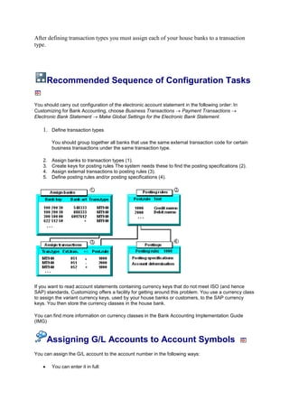 After defining transaction types you must assign each of your house banks to a transaction
type.




     Recommended Sequence of Configuration Tasks

You should carry out configuration of the electronic account statement in the following order: In
Customizing for Bank Accounting, choose Business Transactions        Payment Transactions
Electronic Bank Statement     Make Global Settings for the Electronic Bank Statement.

    1. Define transaction types

         You should group together all banks that use the same external transaction code for certain
         business transactions under the same transaction type.

    2.   Assign banks to transaction types (1).
    3.   Create keys for posting rules The system needs these to find the posting specifications (2).
    4.   Assign external transactions to posting rules (3).
    5.   Define posting rules and/or posting specifications (4).




If you want to read account statements containing currency keys that do not meet ISO (and hence
SAP) standards, Customizing offers a facility for getting around this problem. You use a currency class
to assign the variant currency keys, used by your house banks or customers, to the SAP currency
keys. You then store the currency classes in the house bank.

You can find more information on currency classes in the Bank Accounting Implementation Guide
(IMG)



     Assigning G/L Accounts to Account Symbols
You can assign the G/L account to the account number in the following ways:

         You can enter it in full:
 