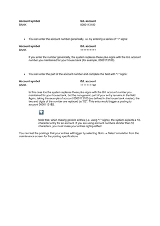 Account symbol                                       G/L account
BANK                                                 0000113100




        You can enter the account number generically, i.e. by entering a series of "+" signs:

Account symbol                                       G/L account
BANK                                                 ++++++++++

        If you enter the number generically, the system replaces these plus signs with the G/L account
        number you maintained for your house bank (for example, 0000113100).




        You can enter the part of the account number and complete the field with "+" signs:

Account symbol                                       G/L account
BANK                                                 ++++++++02

        In this case too the system replaces these plus signs with the G/L account number you
        maintained for your house bank, but the non-generic part of your entry remains in the field.
        Again, taking the example of account 0000113100 (as defined in the house bank master), the
        two end digits of the number are replaced by "02". This entry would trigger a posting to
        account 0000113102.




                Note that, when making generic entries (i.e. using "+" signs), the system expects a 10-
                character entry for an account. If you are using account numbers shorter than 10
                characters, you must make your entries right-justified.

You can test the postings that your entries will trigger by selecting Goto   Select simulation from the
maintenance screen for the posting specifications
 
