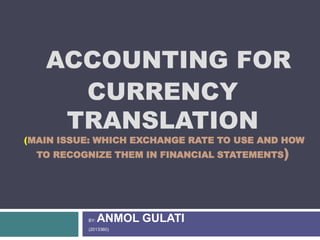 ACCOUNTING FOR
CURRENCY
TRANSLATION
(MAIN ISSUE: WHICH EXCHANGE RATE TO USE AND HOW
TO RECOGNIZE THEM IN FINANCIAL STATEMENTS)
BY: ANMOL GULATI
(2013360)
 
