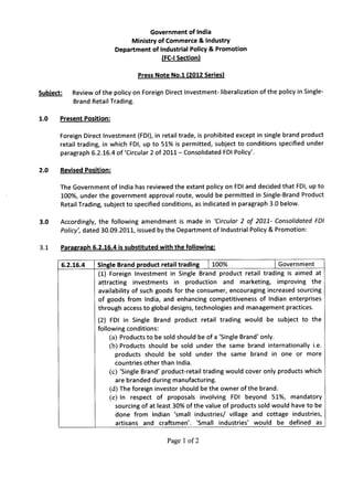 Government of India
                                    Ministry of Commerce & Industry
                               Department of Industrial Policy & Promotion
                                              (FC-I Section)

                                       Press Note No.1 (2012 Series)

Subject:       Review of the policy on Foreign Direct Investment- liberalization   of the policy in Single-
               Brand Retail Trading.

1.0        Present Position:

           Foreign Direct Investment (FDI), in retail trade, is prohibited except in single brand product
           retail trading, in which FDI, up to 51% is permitted, subject to conditions specified under
           paragraph 6.2.16.4 of 'Circular 2 of 2011- Consolidated FDI Policy'.

2.0        Revised Position:

           The Government of India has reviewed the extant policy on FDI and decided that FDI, up to
           100%, under the government approval route, would be permitted in Single-Brand Product
           Retail Trading, subject to specified conditions, as indicated in paragraph 3.0 below.

3.0        Accordingly, the following amendment is made in 'Circular 2 of 2011- Consolidated FDI
           Policy', dated 30.09.2011, issued by the Department of Industrial Policy & Promotion:

3.1        Paragraph 6.2.16.4 is substituted   with the following:

           6.2.16.4     Single Brand product retail trading    I 100%               I Government
                        (1) Foreign Investment in Single Brand product retail trading is aimed at
                        attracting   investments   in production    and marketing,    improving the
                        availability of such goods for the consumer, encouraging increased sourcing
                        of goods from India, and enhancing competitiveness of Indian enterprises
                        through access to global designs, technologies and management practices.

                        (2) FDI in Single Brand product retail trading would be subject to the
                        following conditions:
                             (a) Products to be sold should be of a 'Single Brand' only.
                             (b) Products should be sold under the same brand internationally i.e.
                               products should be sold under the same brand in one or more
                               countries other than India.
                             (c) 'Single Brand' product-retail trading would cover only products which
                               are branded during manufacturing.
                             (d) The foreign investor should be the owner ofthe brand.
                             (e) In respect of proposals involving FDI beyond 51%, mandatory
                               sourcing of at least 30% of the value of products sold would have to be
                               done from Indian 'small industries/ village and cottage industries,
                               artisans and craftsmen'. 'Small industries' would be defined as


                                                 Page 1 of2
 