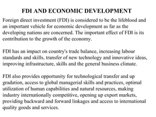 FDI AND ECONOMIC DEVELOPMENT
Foreign direct investment (FDI) is considered to be the lifeblood and
an important vehicle for economic development as far as the
developing nations are concerned. The important effect of FDI is its
contribution to the growth of the economy.

FDI has an impact on country's trade balance, increasing labour
standards and skills, transfer of new technology and innovative ideas,
improving infrastructure, skills and the general business climate.

FDI also provides opportunity for technological transfer and up
gradation, access to global managerial skills and practices, optimal
utilization of human capabilities and natural resources, making
industry internationally competitive, opening up export markets,
providing backward and forward linkages and access to international
quality goods and services.
 