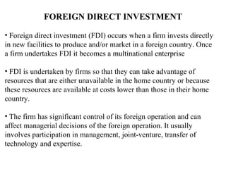 FOREIGN DIRECT INVESTMENT

• Foreign direct investment (FDI) occurs when a firm invests directly
in new facilities to produce and/or market in a foreign country. Once
a firm undertakes FDI it becomes a multinational enterprise

• FDI is undertaken by firms so that they can take advantage of
resources that are either unavailable in the home country or because
these resources are available at costs lower than those in their home
country.

• The firm has significant control of its foreign operation and can
affect managerial decisions of the foreign operation. It usually
involves participation in management, joint-venture, transfer of
technology and expertise.
 