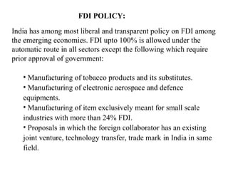 FDI POLICY:

India has among most liberal and transparent policy on FDI among
the emerging economies. FDI upto 100% is allowed under the
automatic route in all sectors except the following which require
prior approval of government:

   • Manufacturing of tobacco products and its substitutes.
   • Manufacturing of electronic aerospace and defence
   equipments.
   • Manufacturing of item exclusively meant for small scale
   industries with more than 24% FDI.
   • Proposals in which the foreign collaborator has an existing
   joint venture, technology transfer, trade mark in India in same
   field.
 