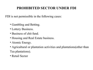 PROHIBITED SECTOR UNDER FDI

FDI is not permissible in the following cases:

   • Gambling and Betting.
   • Lottery Business.
   • Business of chit fund.
   • Housing and Real Estate business.
   • Atomic Energy.
   • Agricultural or plantation activities and plantations(other than
   Tea plantations).
   • Retail Sector
 