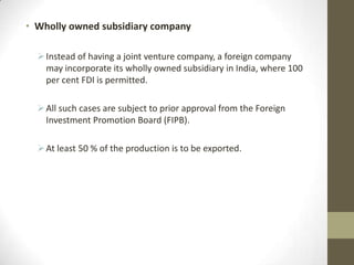 • Wholly owned subsidiary company

   Instead of having a joint venture company, a foreign company
    may incorporate its wholly owned subsidiary in India, where 100
    per cent FDI is permitted.

   All such cases are subject to prior approval from the Foreign
    Investment Promotion Board (FIPB).

   At least 50 % of the production is to be exported.
 
