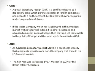 • GDR –
  • A global depository receipt (GDR) is a certificate issued by a
    depository bank, which purchases shares of foreign companies
    and deposits it on the account. GDRs represent ownership of an
    underlying number of shares.

  • If the Indian Company which has issued GDRs in the American
    market wishes to further extend it to other developed and
    advanced countries such as Europe, then they can sell these ADRs
    to the public of Europe and the same would be named as GDR.

• ADR –
  • An American depositary receipt (ADR) is a negotiable security
    that represents securities of a non-US company that trade in the
    US financial markets.

  • The first ADR was introduced by J.P. Morgan in 1927 for the
    British retailer Selfridges.
 