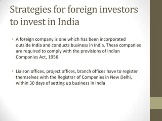 Strategies for foreign investors
to invest in India
• A foreign company is one which has been incorporated
  outside India and conducts business in India. These companies
  are required to comply with the provisions of Indian
  Companies Act, 1956

• Liaison offices, project offices, branch offices have to register
  themselves with the Registrar of Companies in New Delhi,
  within 30 days of setting up business in India
 