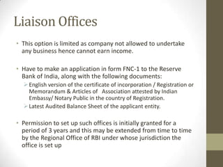 Liaison Offices
• This option is limited as company not allowed to undertake
  any business hence cannot earn income.

• Have to make an application in form FNC-1 to the Reserve
  Bank of India, along with the following documents:
   English version of the certificate of incorporation / Registration or
    Memorandum & Articles of Association attested by Indian
    Embassy/ Notary Public in the country of Registration.
   Latest Audited Balance Sheet of the applicant entity.

• Permission to set up such offices is initially granted for a
  period of 3 years and this may be extended from time to time
  by the Regional Office of RBI under whose jurisdiction the
  office is set up
 