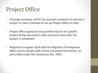 Project Office
• A foreign company, which has secured a contract to execute a
  project in India is allowed to set up Project Office in India.

• Project office approvals are granted only for the specific
  project being executed in India and must close after the
  project is completed.

• Required to register itself with the Registrar of Companies
  (ROC) and to comply with certain procedural formalities, as
  prescribed under the Companies Act, 1956.
 