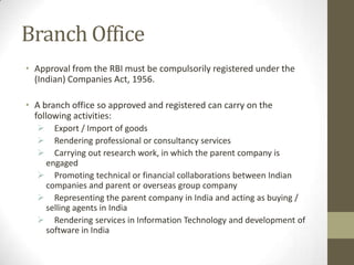 Branch Office
• Approval from the RBI must be compulsorily registered under the
  (Indian) Companies Act, 1956.

• A branch office so approved and registered can carry on the
  following activities:
    Export / Import of goods
    Rendering professional or consultancy services
    Carrying out research work, in which the parent company is
   engaged
   Promoting technical or financial collaborations between Indian
   companies and parent or overseas group company
   Representing the parent company in India and acting as buying /
   selling agents in India
   Rendering services in Information Technology and development of
   software in India
 