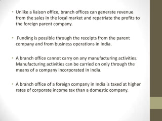 • Unlike a liaison office, branch offices can generate revenue
  from the sales in the local market and repatriate the profits to
  the foreign parent company.

• Funding is possible through the receipts from the parent
  company and from business operations in India.

• A branch office cannot carry on any manufacturing activities.
  Manufacturing activities can be carried on only through the
  means of a company incorporated in India.

• A branch office of a foreign company in India is taxed at higher
  rates of corporate income tax than a domestic company.
 
