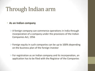 Through Indian arm

• As an Indian company

   A foreign company can commence operations in India through
    incorporation of a company under the provisions of the Indian
    Companies Act, 1956

   Foreign equity in such companies can be up to 100% depending
    on the business plan of the foreign investor

   For registration as an Indian company and its incorporation, an
    application has to be filed with the Registrar of the Companies
 