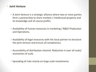 • Joint Venture

   A Joint Venture is a strategic alliance where two or more parties
    form a partnership to share markets / intellectual property and
    its knowledge and of course profits.

   Availability of human resources in marketing / R&D/ Production
    and Operations.

   Availability of legal resources with the local partner to structure
    the joint venture and ensure all compliances.

   Accessibility of distribution channel. Reduction in over all costs/
    economies of scale.

   Spreading of risks mainly on large scale investments.
 