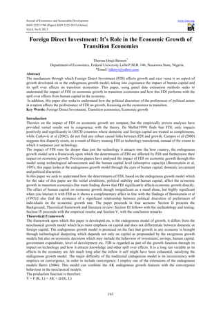 Journal of Economics and Sustainable Development www.iiste.org
ISSN 2222-1700 (Paper) ISSN 2222-2855 (Online)
Vol.4, No.9, 2013
163
Foreign Direct Investment: It’s Role in the Economic Growth of
Transition Economies
Theresa Onaji-Benson*
Department of Economics, Federal University Lafia P.M.B. 146, Nasarawa State, Nigeria.
*Email: tidenyi@yahoo.com
Abstract
The mechanism through which Foreign Direct Investment (FDI) affects growth and vice versa is an aspect of
growth developed on in the endogenous growth model, taking into cognisance the impact of human capital and
its spill over effects on transition economies .This paper, using panel data estimation methods seeks to
understand the impact of FDI on economic growth in transition economies and how this FDI performs with the
spill over effects from human capital in the economy.
In addition, this paper also seeks to understand how the political discretion of the preferences of political actors
in a nation affects the performance of FDI on growth, focussing on the economies in transition.
Key Words: Foreign Direct Investment, Transition economies, Economic growth
Introduction
Theories on the impact of FDI on economic growth are rampant, but the empirically proven analyses have
provided varied results not in congruence with the theory. De Mello(1999) finds that FDI, only impacts
positively and significantly in OECD countries where domestic and foreign capital are treated as complements,
while Carkovic et al (2002), do not find any robust causal links between FDI and growth. Campos et al (2000)
suggests this disparity exists, as a result of theory treating FDI as technology transferred, instead of the extent to
which it surpasses just technology.
The impact of FDI runs far deeper than just the technology it attracts into the host country, the endogenous
growth model sets a framework upon which the determinants of FDI are affected by FDI and furthermore their
impact on economic growth. Previous papers have analysed the impact of FDI on economic growth through this
model using technological advancement and the human capital level (absorptive capacity) (Borensztein et al,
1995), this paper looks at the endogenous growth model through the eyes of human capital, domestic investment
and political discretion.
In this paper we seek to understand how the determinants of FDI, based on the endogenous growth model which
for the sake of this paper are the initial conditions, political stability and human capital, affect the economic
growth in transition economies.Our main finding shows that FDI significantly affects economic growth directly,
The effect of human capital on economic growth though insignificant as a stand alone, but highly significant
when you interact it with FDI as it shows a complimentary effect in line with the findings of Borensztein et al
(1995).I also find the existence of a significant relationship between political discretion of preferences of
individuals on the economic growth rate. The paper proceeds in four sections: Section II presents the
Background, Theoretical framework and literature review; Section III follows with the methodology and testing;
Section IV proceeds with the empirical results; and Section V, with the conclusion remarks.
Theoretical Framework
The framework upon which this paper is developed on, is the endogenous model of growth, it differs from the
neoclassical growth model which lays more emphasis on capital and does not differentiate between domestic or
foreign capital. The endogenous growth model is premised on the fact that growth in any economy is brought
through technological deepening which depends not only on capital as propounded by the exogenous growth
models but also on economic decisions which may include the behaviour of investment, savings, human capital,
government expenditure, level of development etc. FDI is regarded as part of the growth function through its
impact on technology and how it attracts knowledge and other spill over effects. It is a long run variable as its
effects in the economy are felt much long after the inflow it self might have been exhausted, satisfying the
endogenous growth model. The major difficulty of the traditional endogenous model is its inconsistency with
empirics on convergence, in order to include convergence; I employ one of the extensions of the endogenous
models Barro (2004). This model can combine the AK endogenous growth features with the convergence
behaviour in the neoclassical models.
The production function is therefore:
Y = F (K, L) = AK + Ω (K, L)
 