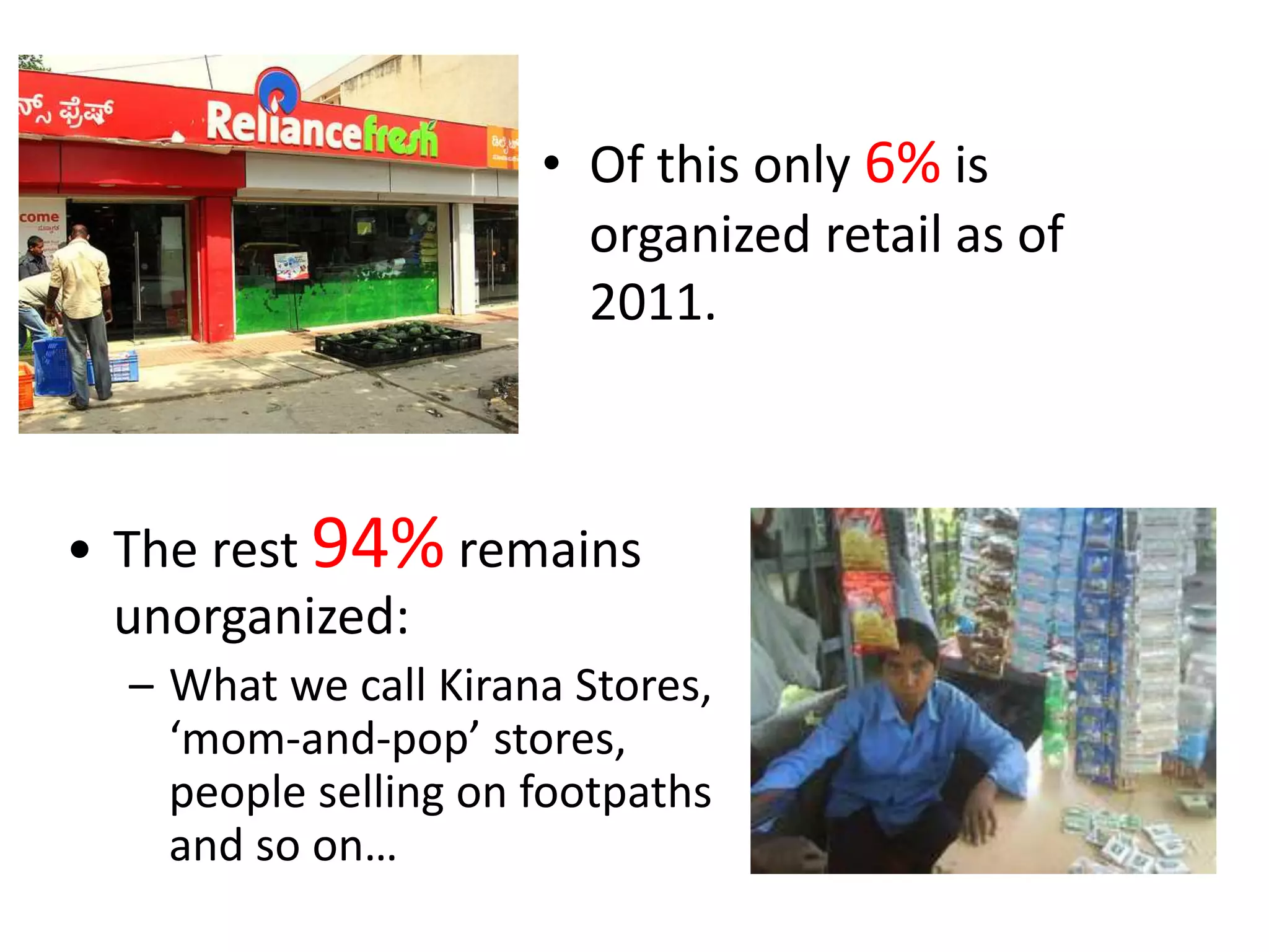• Of this only 6% is
organized retail as of
2011.
• The rest 94% remains
unorganized:
– What we call Kirana Stores,
‘mom-and-pop’ stores,
people selling on footpaths
and so on…
 