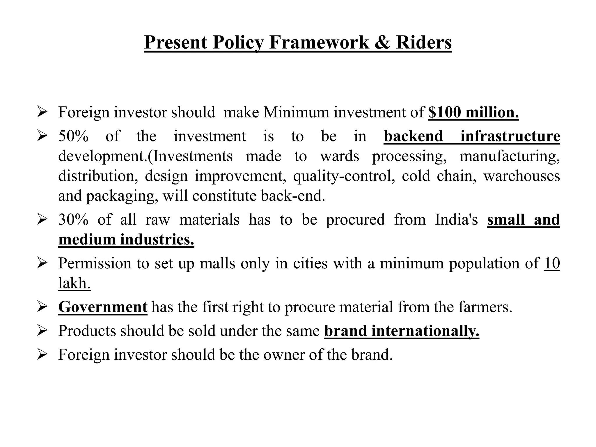 Present Policy Framework & Riders
 Foreign investor should make Minimum investment of $100 million.
 50% of the investment is to be in backend infrastructure
development.(Investments made to wards processing, manufacturing,
distribution, design improvement, quality-control, cold chain, warehouses
and packaging, will constitute back-end.
 30% of all raw materials has to be procured from India's small and
medium industries.
 Permission to set up malls only in cities with a minimum population of 10
lakh.
 Government has the first right to procure material from the farmers.
 Products should be sold under the same brand internationally.
 Foreign investor should be the owner of the brand.
 
