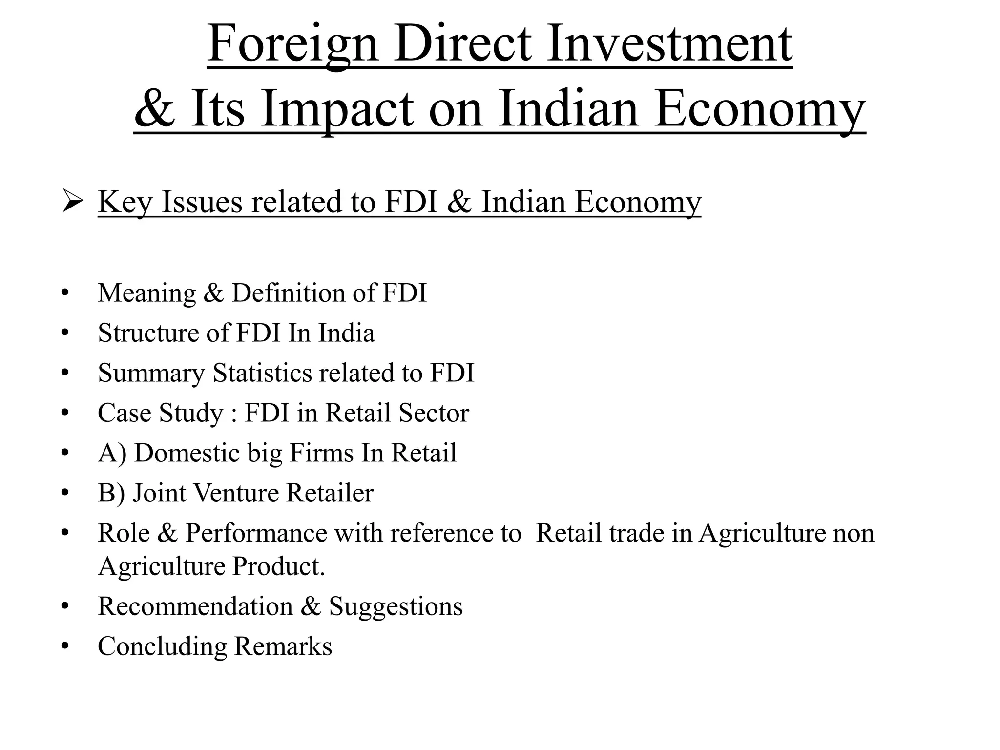 Foreign Direct Investment
& Its Impact on Indian Economy
 Key Issues related to FDI & Indian Economy
• Meaning & Definition of FDI
• Structure of FDI In India
• Summary Statistics related to FDI
• Case Study : FDI in Retail Sector
• A) Domestic big Firms In Retail
• B) Joint Venture Retailer
• Role & Performance with reference to Retail trade in Agriculture non
Agriculture Product.
• Recommendation & Suggestions
• Concluding Remarks
 