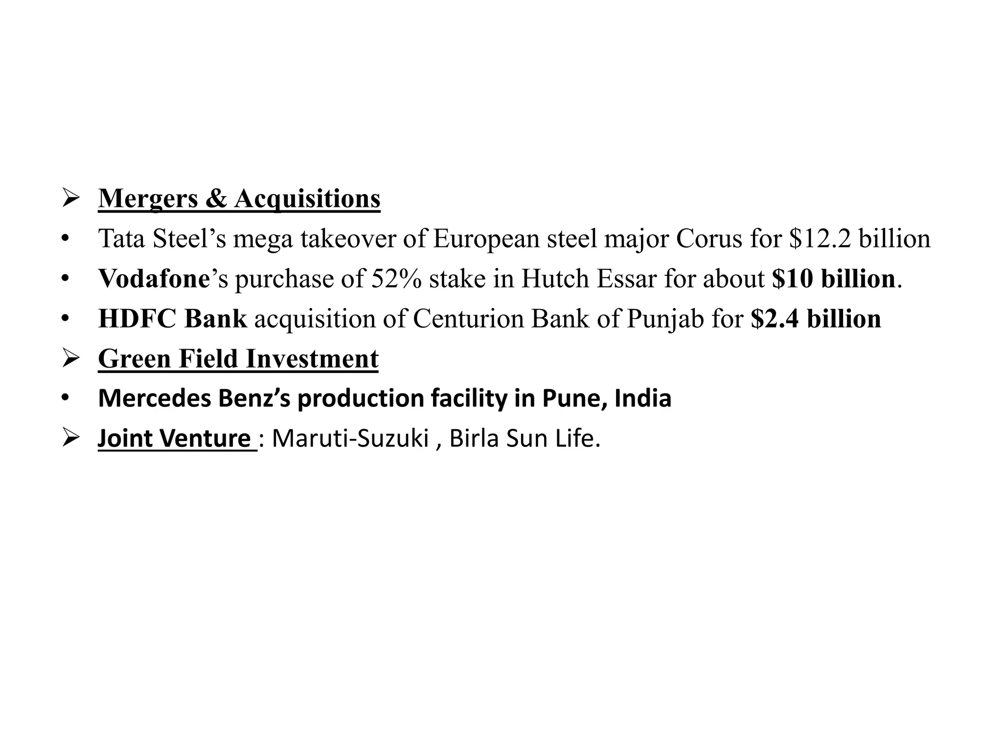  Mergers & Acquisitions
• Tata Steel’s mega takeover of European steel major Corus for $12.2 billion
• Vodafone’s purchase of 52% stake in Hutch Essar for about $10 billion.
• HDFC Bank acquisition of Centurion Bank of Punjab for $2.4 billion
 Green Field Investment
• Mercedes Benz’s production facility in Pune, India
 Joint Venture : Maruti-Suzuki , Birla Sun Life.
 