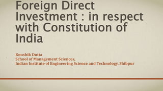 Foreign Direct 
Investment : in respect 
with Constitution of 
India 
Koushik Dutta 
School of Management Sciences, 
Indian Institute of Engineering Science and Technology, Shibpur 
 