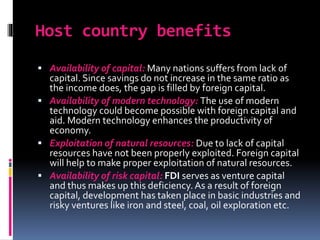 Host country benefits
 Availability of capital: Many nations suffers from lack of
capital. Since savings do not increase in the same ratio as
the income does, the gap is filled by foreign capital.
 Availability of modern technology: The use of modern
technology could become possible with foreign capital and
aid. Modern technology enhances the productivity of
economy.
 Exploitation of natural resources: Due to lack of capital
resources have not been properly exploited. Foreign capital
will help to make proper exploitation of natural resources.
 Availability of risk capital: FDI serves as venture capital
and thus makes up this deficiency. As a result of foreign
capital, development has taken place in basic industries and
risky ventures like iron and steel, coal, oil exploration etc.
 