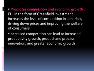  Promotes competition and economic growth :
FDI in the form of Greenfield investment
increases the level of competition in a market,
driving down prices and improving the welfare
of consumers
Increased competition can lead to increased
productivity growth, product and process
innovation, and greater economic growth
 