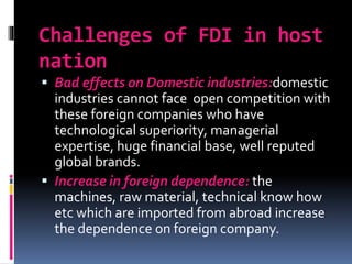 Challenges of FDI in host
nation
 Bad effects on Domestic industries:domestic
industries cannot face open competition with
these foreign companies who have
technological superiority, managerial
expertise, huge financial base, well reputed
global brands.
 Increase in foreign dependence: the
machines, raw material, technical know how
etc which are imported from abroad increase
the dependence on foreign company.
 