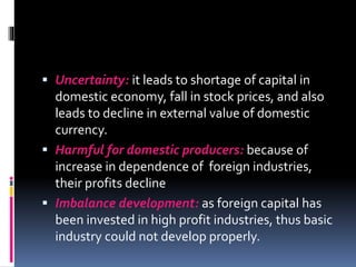  Uncertainty: it leads to shortage of capital in
domestic economy, fall in stock prices, and also
leads to decline in external value of domestic
currency.
 Harmful for domestic producers: because of
increase in dependence of foreign industries,
their profits decline
 Imbalance development: as foreign capital has
been invested in high profit industries, thus basic
industry could not develop properly.
 