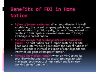 Benefits of FDI in Home
Nation
 Inflow of foreign exchange: When subsidiary unit is well
established, the parent company gets huge amount in form
of repatriation of profit, royalty, technical fees, interest on
capital etc. this repatriation results in inflow of foreign
exchange in parent nation.
 Increase in export of capital goods and intermediate
goods: The host nation has to import matching capital
goods and intermediate goods from the parent nations of
MNCs. It leads to increase in export of capital goods and
intermediate goods from parent nation.
 Reverse knowledge transfer: when an MNC set up its
subsidiary in host nation, its expatriates interact with
managers, technocrats of host nation and learn new
working styles from them.
 