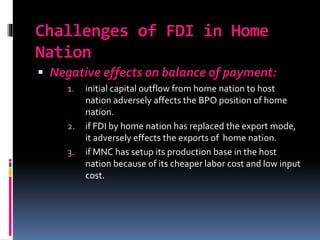 Challenges of FDI in Home
Nation
 Negative effects on balance of payment:
1. initial capital outflow from home nation to host
nation adversely affects the BPO position of home
nation.
2. if FDI by home nation has replaced the export mode,
it adversely effects the exports of home nation.
3. if MNC has setup its production base in the host
nation because of its cheaper labor cost and low input
cost.
 