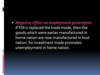  Negative effect on employment generation:
if FDI is replaced the trade mode, then the
goods which were earlier manufactured in
home nation are now manufactured in host
nation. So investment mode promotes
unemployment in home nation.
 