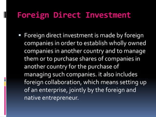 Foreign Direct Investment
 Foreign direct investment is made by foreign
companies in order to establish wholly owned
companies in another country and to manage
them or to purchase shares of companies in
another country for the purchase of
managing such companies. it also includes
foreign collaboration, which means setting up
of an enterprise, jointly by the foreign and
native entrepreneur.
 