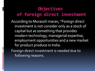 Objectives
of foreign direct investment
According to Murasoli maran, “Foreign direct
investment is not consider only as a stock of
capital but as something that provides
modern technology, managerial expertise,
employment opportunities and a new market
for product produce in India.
Foreign direct investment is needed due to
following reasons.
 