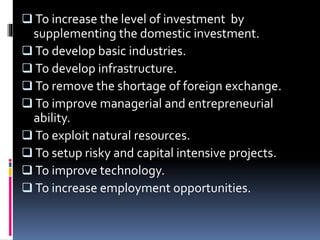  To increase the level of investment by
supplementing the domestic investment.
 To develop basic industries.
 To develop infrastructure.
 To remove the shortage of foreign exchange.
 To improve managerial and entrepreneurial
ability.
 To exploit natural resources.
 To setup risky and capital intensive projects.
 To improve technology.
 To increase employment opportunities.
 