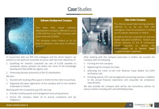 WWW.CROWLEYSDFK.IE
Portfolio
In conjunction with our DFK USA colleagues and the clients lawyers, we
advised on the optimum corporate structure, with two main objectives of:
1. Qualifying for Ireland’s corporate tax rate of 6.25% available to
companies whose activities are within the remit of the Knowledge
Development Box (KDB) tax regime; and
2. Protecting ultimate anonymity of the US shareholders.
We also:
1. Assisted with locating office space in Dublin for the client to purchase.
2. Organised the taxes registration of the company and its non-resident
employees in Ireland.
Working with the US based Group CFO, we now:
1. Provide monthly payroll and management accounting services.
2. Ensure the company meets all its annual compliance and tax
obligations.
14
This New York based software
development company, referred to us by
a DFK USA firm, is an SME company with
gross revenues of €50m.
The company chose Ireland as its EU
base to develop a new suite of software
products.
SoftwareDevelopmentCompany
Lorem ipsum amet stetur
adipiscing elit. Nunc enim
sem, commoarhonc stamet,
elementum
After meeting with the company executives in Dublin, we assisted the
company with the following:
1. Forming the Irish company.
2. Registering the company for taxes.
3. Attending the initial on-site Irish Revenue Value Added Tax (VAT)
verification visit.
4. Providing payroll, VAT and management accounting services in addition
to the annual financial statements and corporate tax compliance
requirements.
We also provide the company with ad-hoc tax consultancy advices on
various matters including VAT and withholding taxes.
This Atlanta based data-hosting provider,
referred to us by our DFK USA
colleagues, required assistance in setting
up a European operation in Ireland
As well as the low corporate tax rate and
highly educated workforce, Ireland was
chosen because of the IP connection
speed required to deliver the
Infrastructure as a Service (IaaS)
solution to their customers.
DataCentreCompany
CaseStudies
 
