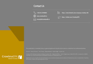 This publication is intended only as a general guide and should not be used as a substitute for professional advice.
Directors: James O’Connor Tony Cooney Edward Murphy Colette Nagle Vincent Teo
Crowleys DFK Unlimited Company trading as Crowleys DFK. Registered Office: 16/17 College Green, Dublin D02 V078. Company No. 393878
A member firm of DFK International a worldwide association of independent firms.
Registered to carry on audit work and authorised to carry investment business by the Institute of Chartered Accounts in Ireland (ICAI). Chartered
Accountants Ireland is the operating name of ICAI.
ContactUs
+353 01 6790800
www.crowleysdfk.ie
emurphy@crowleysdfk.ie
https://twitter.com/CrowleysDFK
https://www.linkedin.com/company/crowleys-dfk
 