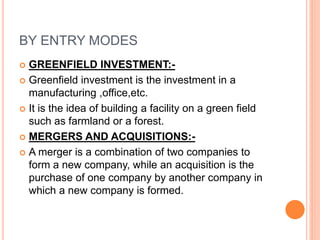 BY ENTRY MODES
 GREENFIELD INVESTMENT:-
 Greenfield investment is the investment in a
manufacturing ,office,etc.
 It is the idea of building a facility on a green field
such as farmland or a forest.
 MERGERS AND ACQUISITIONS:-
 A merger is a combination of two companies to
form a new company, while an acquisition is the
purchase of one company by another company in
which a new company is formed.
 