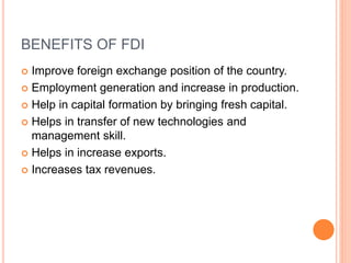 BENEFITS OF FDI
 Improve foreign exchange position of the country.
 Employment generation and increase in production.
 Help in capital formation by bringing fresh capital.
 Helps in transfer of new technologies and
management skill.
 Helps in increase exports.
 Increases tax revenues.
 